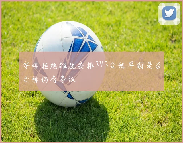 字母拒绝雄鹿安排3V3合练早前是否合练仍存争议