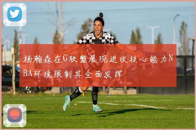 杨瀚森在G联盟展现进攻核心能力NBA环境限制其全面发挥