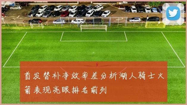 首发替补净效率差分析湖人骑士火箭表现亮眼排名前列