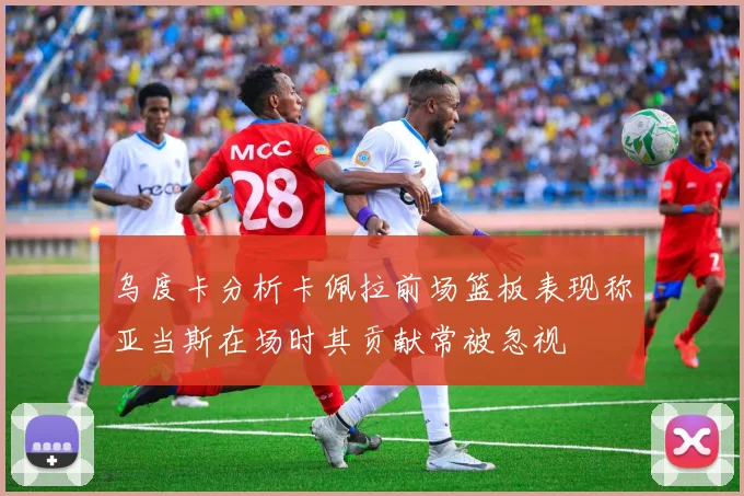 乌度卡分析卡佩拉前场篮板表现称亚当斯在场时其贡献常被忽视