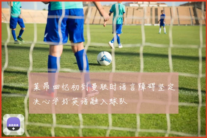 莱昂回忆初到曼联时语言障碍坚定决心学好英语融入球队