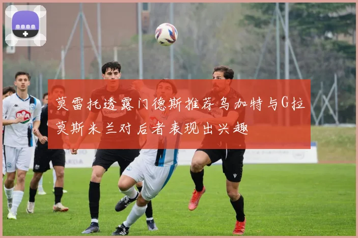 莫雷托透露门德斯推荐乌加特与G拉莫斯米兰对后者表现出兴趣