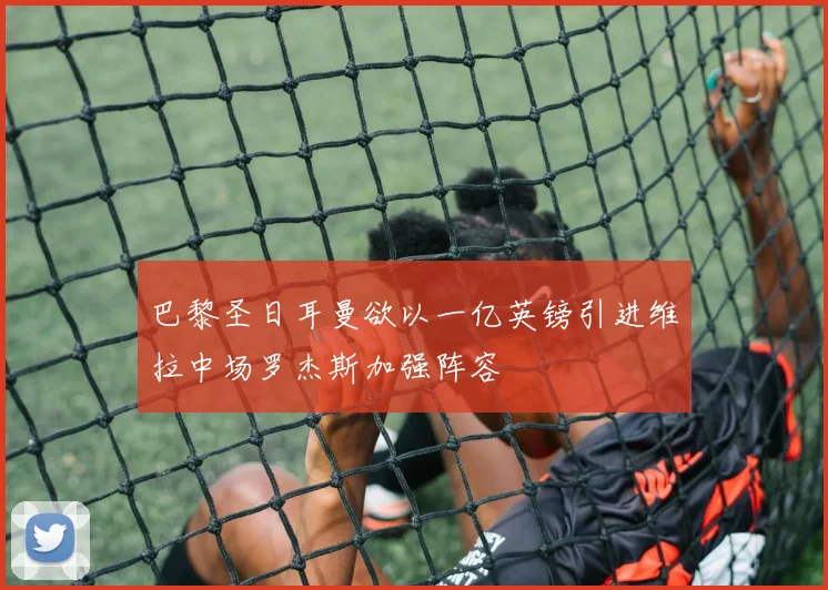 巴黎圣日耳曼欲以一亿英镑引进维拉中场罗杰斯加强阵容