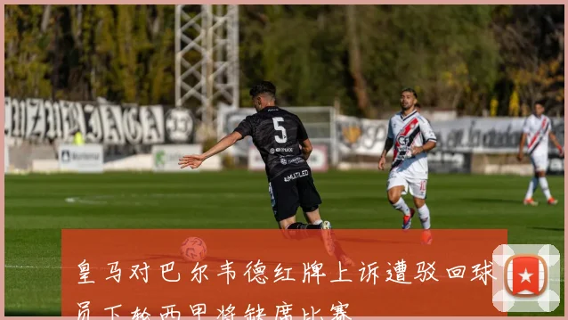 皇马对巴尔韦德红牌上诉遭驳回球员下轮西甲将缺席比赛