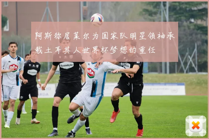 阿斯称居莱尔为国家队明星领袖承载土耳其人世界杯梦想的重任