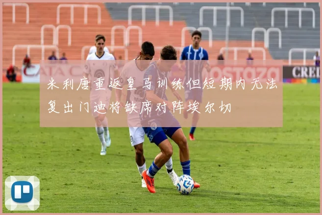米利唐重返皇马训练但短期内无法复出门迪将缺席对阵埃尔切