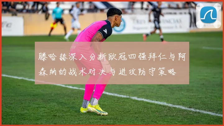 滕哈赫深入分析欧冠四强拜仁与阿森纳的战术对决与进攻防守策略
