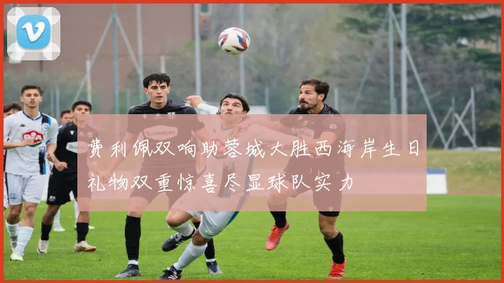 费利佩双响助蓉城大胜西海岸生日礼物双重惊喜尽显球队实力