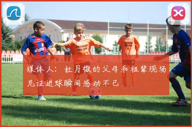媒体人：杜月徵的父母和祖辈现场见证进球瞬间感动不已