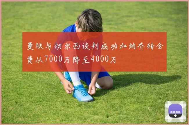 曼联与切尔西谈判成功加纳乔转会费从7000万降至4000万