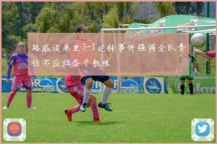 路威谈老里3-1逆转事件强调全队责任不应归咎于教练