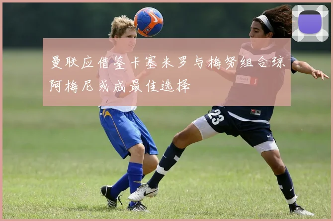 曼联应借鉴卡塞米罗与梅努组合琼阿梅尼或成最佳选择