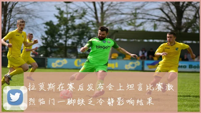 拉莫斯在赛后发布会上坦言比赛激烈临门一脚缺乏冷静影响结果