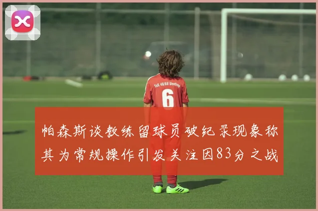 帕森斯谈教练留球员破纪录现象称其为常规操作引发关注因83分之战