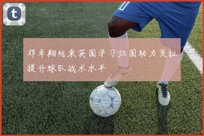 邓卓翔结束英国学习归国助力莫拉提升球队战术水平
