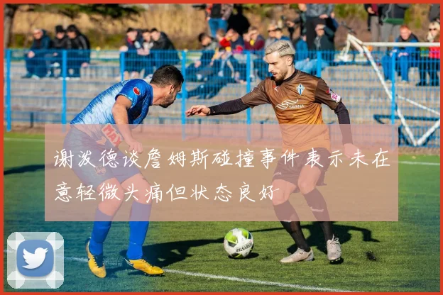 谢泼德谈詹姆斯碰撞事件表示未在意轻微头痛但状态良好