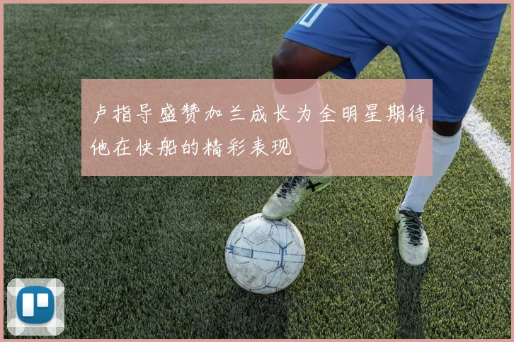 卢指导盛赞加兰成长为全明星期待他在快船的精彩表现